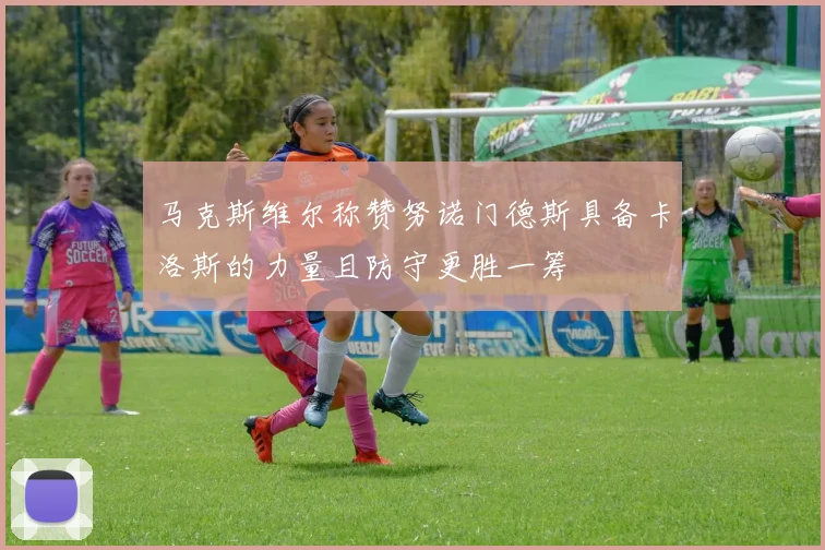 马克斯维尔称赞努诺门德斯具备卡洛斯的力量且防守更胜一筹