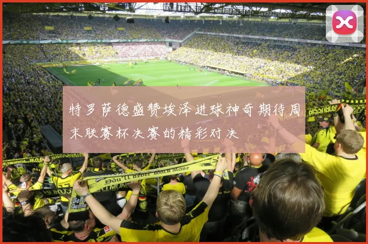 特罗萨德盛赞埃泽进球神奇期待周末联赛杯决赛的精彩对决