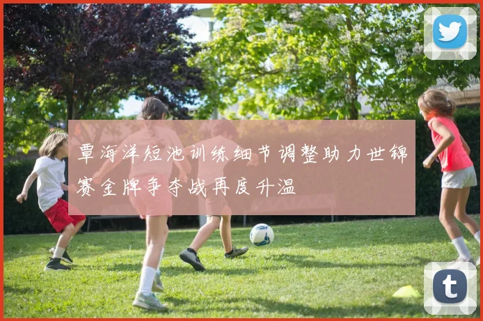 覃海洋短池训练细节调整助力世锦赛金牌争夺战再度升温