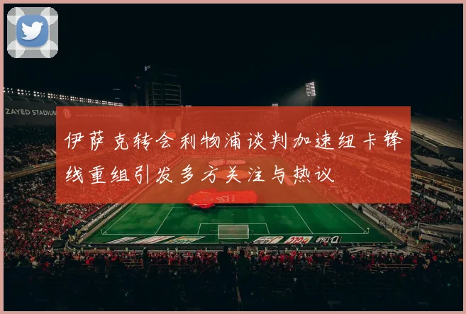 伊萨克转会利物浦谈判加速纽卡锋线重组引发多方关注与热议