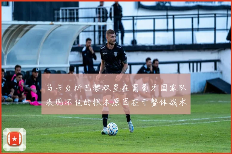 马卡分析巴黎双星在葡萄牙国家队表现不佳的根本原因在于整体战术体系问题