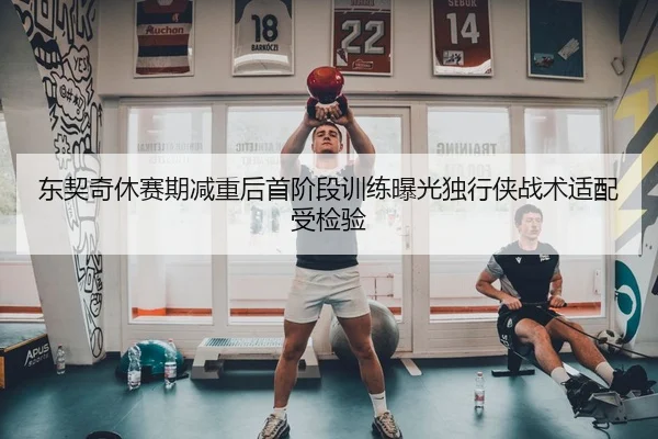 东契奇休赛期减重后首阶段训练曝光独行侠战术适配受检验